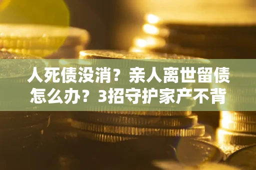 北京人死债没消？亲人离世留债怎么办？3招守护家产不背锅