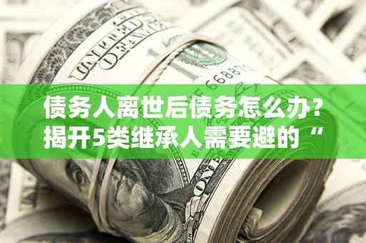 北京债务人离世后债务怎么办？揭开5类继承人需要避的“坑”