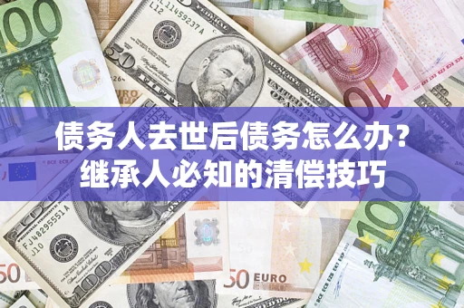 北京债务人去世后债务怎么办？继承人必知的清偿技巧